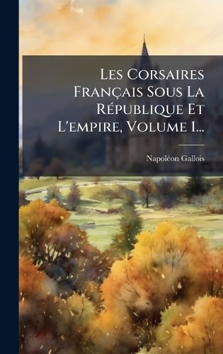 Les Corsaires Français Sous La RÃ(c)publique Et L'empire, Volume 1...