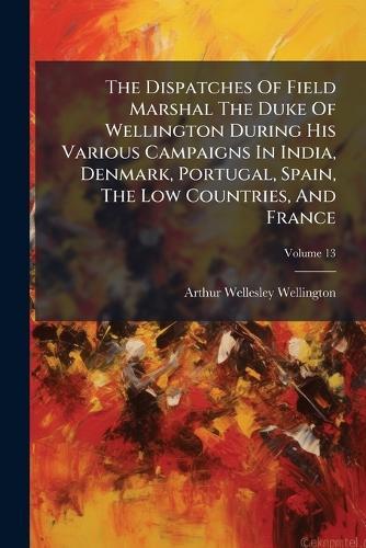 The Dispatches Of Field Marshal The Duke Of Wellington During His Various Campaigns In India, Denmark, Portugal, Spain, The Low Countries, And France