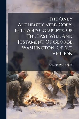 The Only Authenticated Copy, Full And Complete, Of The Last Will And Testament Of George Washington, Of Mt. Vernon