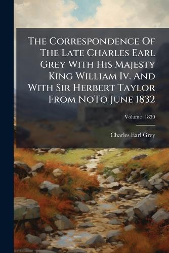 The Correspondence Of The Late Charles Earl Grey With His Majesty King William Iv. And With Sir Herbert Taylor From NoTo June 1832