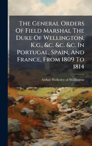 The General Orders Of Field Marshal The Duke Of Wellington, K.g., &c. &c. &c. In Portugal, Spain, And France, From 1809 To 1814