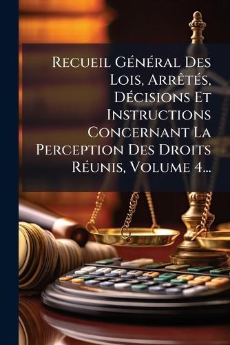 Recueil GÃ(c)nÃ(c)ral Des Lois, ArrÃatÃ(c)s, DÃ(c)cisions Et Instructions Concernant La Perception Des Droits RÃ(c)unis, Volume 4...
