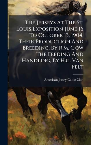 The Jerseys At The St. Louis Exposition June 16 To October 13, 1904. Their Production And Breeding, By R.m. Gow The Feeding And Handling, By H.g. Van Pelt