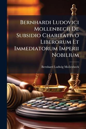 Bernhardi Ludovici Mollenbecii De Subsidio Charitativo Liberorum Et Immediatorum Imperii Nobilium