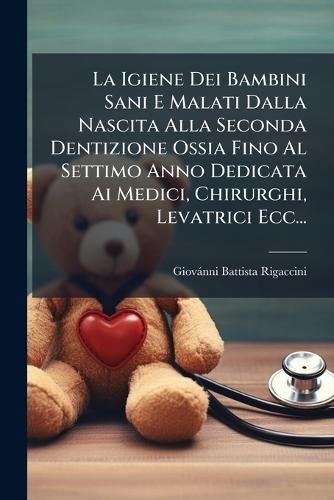 La Igiene Dei Bambini Sani E Malati Dalla Nascita Alla Seconda Dentizione Ossia Fino Al Settimo Anno Dedicata Ai Medici, Chirurghi, Levatrici Ecc...