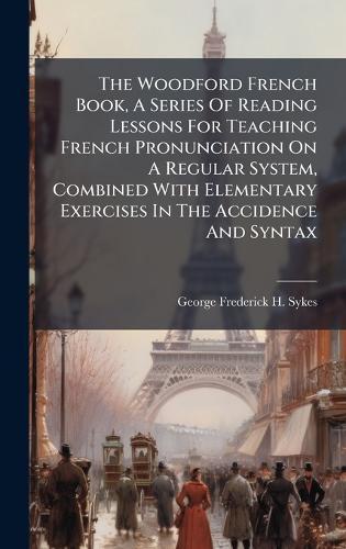 The Woodford French Book, A Series Of Reading Lessons For Teaching French Pronunciation On A Regular System, Combined With Elementary Exercises In The Accidence And Syntax