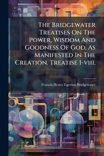 The Bridgewater Treatises On The Power, Wisdom And Goodness Of God, As Manifested In The Creation. Treatise I-viii.