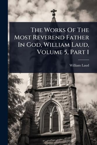 The Works Of The Most Reverend Father In God, William Laud, Volume 5, Part 1
