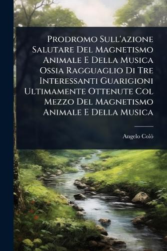 Prodromo Sull'azione Salutare Del Magnetismo Animale E Della Musica Ossia Ragguaglio Di Tre Interessanti Guarigioni Ultimamente Ottenute Col Mezzo Del Magnetismo Animale E Della Musica