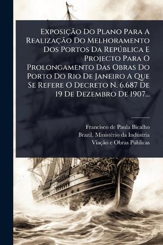 ExposiçÃ£o Do Plano Para A RealizaçÃ£o Do Melhoramento Dos Portos Da RepÃ°blica E Projecto Para O Prolongamento Das Obras Do Porto Do Rio De Janeiro A Que Se Refere O Decreto N. 6.687 De 19 De Dezembro De 1907...