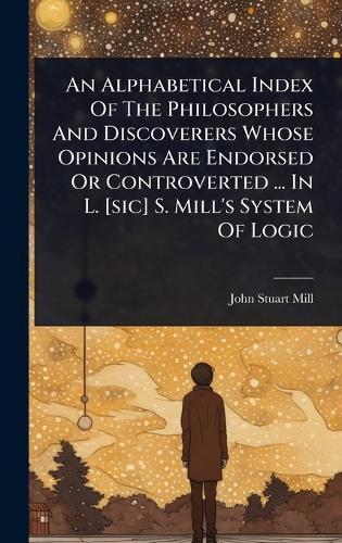 An Alphabetical Index Of The Philosophers And Discoverers Whose Opinions Are Endorsed Or Controverted ... In L. [sic] S. Mill's System Of Logic