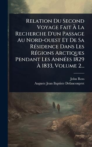 Relation Du Second Voyage Fait Ã La Recherche D'un Passage Au Nord-ouest Et De Sa RÃ(c)sidence Dans Les RÃ(c)gions Arctiques Pendant Les AnnÃ(c)es 1829 Ã 1833, Volume 2...