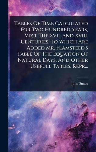Tables Of Time Calculated For Two Hundred Years, Viz.t The Xvii. And Xviii. Centuries. To Which Are Added Mr. Flamsteed's Table Of The Equation Of Natural Days, And Other Usefull Tables. Repr...