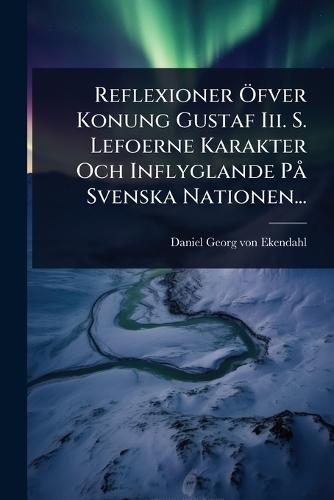 Reflexioner Ã-fver Konung Gustaf Iii. S. Lefoerne Karakter Och Inflyglande PÃ Svenska Nationen...