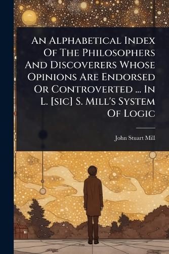 An Alphabetical Index Of The Philosophers And Discoverers Whose Opinions Are Endorsed Or Controverted ... In L. [sic] S. Mill's System Of Logic