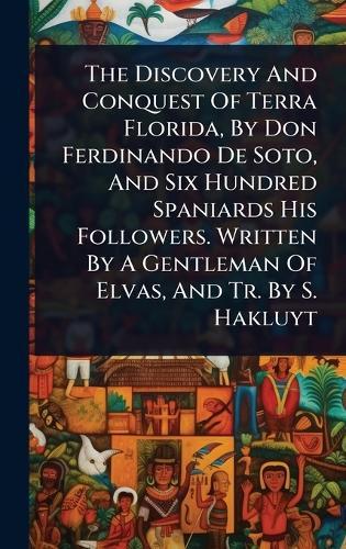The Discovery And Conquest Of Terra Florida, By Don Ferdinando De Soto, And Six Hundred Spaniards His Followers. Written By A Gentleman Of Elvas, And Tr. By S. Hakluyt