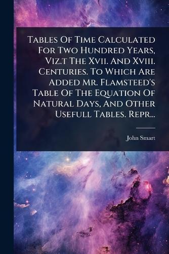 Tables Of Time Calculated For Two Hundred Years, Viz.t The Xvii. And Xviii. Centuries. To Which Are Added Mr. Flamsteed's Table Of The Equation Of Natural Days, And Other Usefull Tables. Repr...