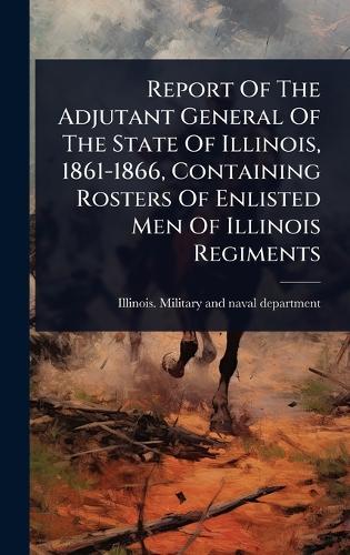 Report Of The Adjutant General Of The State Of Illinois, 1861-1866, Containing Rosters Of Enlisted Men Of Illinois Regiments