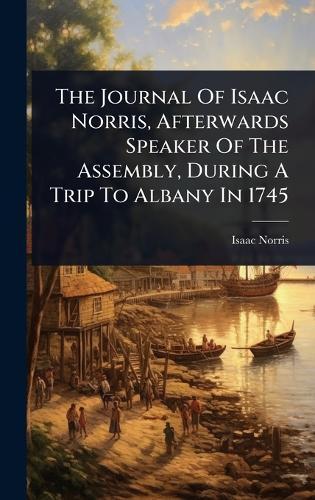 The Journal Of Isaac Norris, Afterwards Speaker Of The Assembly, During A Trip To Albany In 1745