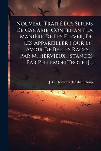 Nouveau TraitÃ(c) Des Serins De Canarie, Contenant La Manière De Les Ã&#137;lever, De Les Appareiller Pour En Avoir De Belles Races, ... Par M. Hervieux, [stances Par Philemon Trotet]...