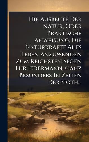 Die Ausbeute Der Natur, Oder Praktische Anweisung, Die Naturkräfte Aufs Leben Anzuwenden Zum Reichsten Segen FÃ1/4r Jedermann, Ganz Besonders In Zeiten Der Noth...