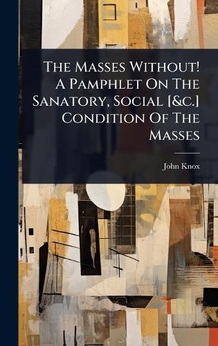 The Masses Without! A Pamphlet On The Sanatory, Social [&c.] Condition Of The Masses