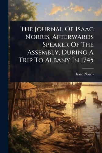 The Journal Of Isaac Norris, Afterwards Speaker Of The Assembly, During A Trip To Albany In 1745