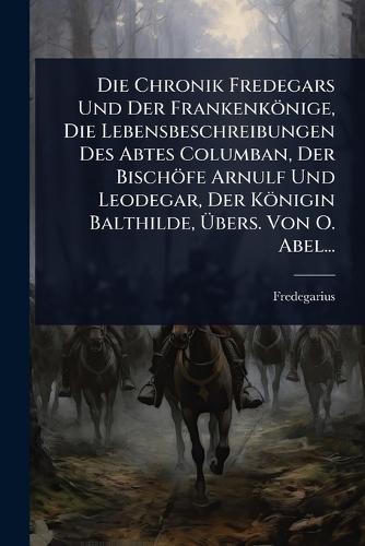 Die Chronik Fredegars Und Der Frankenkönige, Die Lebensbeschreibungen Des Abtes Columban, Der Bischöfe Arnulf Und Leodegar, Der Königin Balthilde, Ãbers. Von O. Abel...