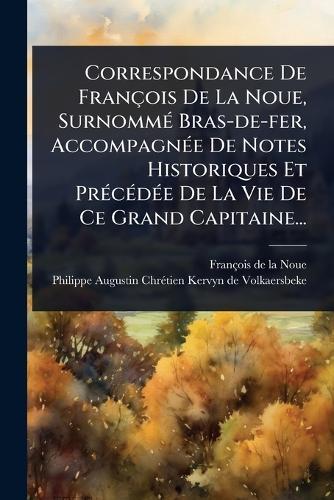 Correspondance De François De La Noue, SurnommÃ(c) Bras-de-fer, AccompagnÃ(c)e De Notes Historiques Et PrÃ(c)cÃ(c)dÃ(c)e De La Vie De Ce Grand Capitaine...