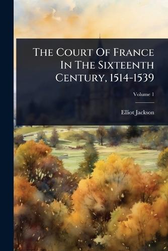 The Court Of France In The Sixteenth Century, 1514-1539