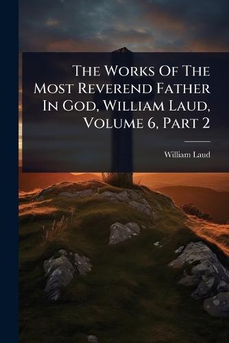 The Works Of The Most Reverend Father In God, William Laud, Volume 6, Part 2