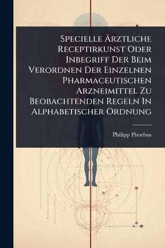 Specielle Ãrztliche Receptirkunst Oder Inbegriff Der Beim Verordnen Der Einzelnen Pharmaceutischen Arzneimittel Zu Beobachtenden Regeln In Alphabetischer Ordnung