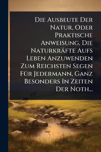 Die Ausbeute Der Natur, Oder Praktische Anweisung, Die Naturkräfte Aufs Leben Anzuwenden Zum Reichsten Segen FÃ1/4r Jedermann, Ganz Besonders In Zeiten Der Noth...