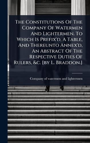 The Constitutions Of The Company Of Watermen And Lightermen. To Which Is Prefix'd, A Table, And Thereunto Annex'd, An Abstract Of The Respective Duties Of Rulers, &c. [by L. Braddon.]