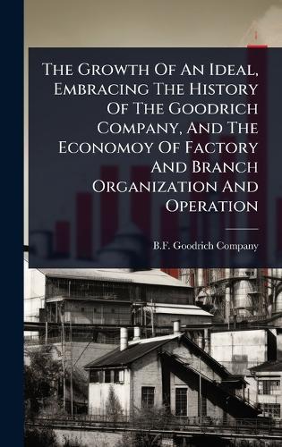 The Growth Of An Ideal, Embracing The History Of The Goodrich Company, And The Economoy Of Factory And Branch Organization And Operation