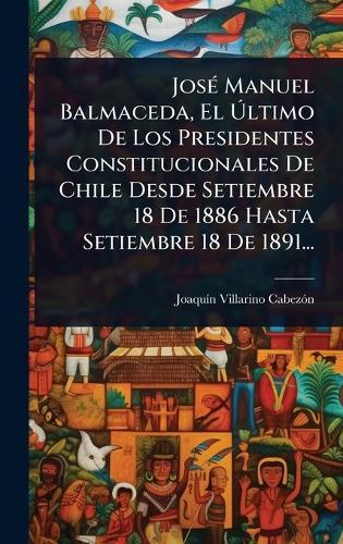 JosÃ(c) Manuel Balmaceda, El Ãltimo De Los Presidentes Constitucionales De Chile Desde Setiembre 18 De 1886 Hasta Setiembre 18 De 1891...