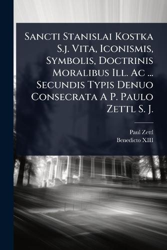 Sancti Stanislai Kostka S.j. Vita, Iconismis, Symbolis, Doctrinis Moralibus Ill. Ac ... Secundis Typis Denuo Consecrata A P. Paulo Zettl S. J.