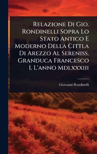 Relazione Di Gio. Rondinelli Sopra Lo Stato Antico E Moderno Della Cittla Di Arezzo Al Sereniss. Granduca Francesco I. L'anno Mdlxxxiii