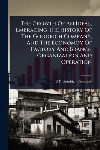 The Growth Of An Ideal, Embracing The History Of The Goodrich Company, And The Economoy Of Factory And Branch Organization And Operation