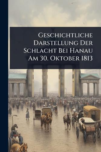 Geschichtliche Darstellung Der Schlacht Bei Hanau Am 30. Oktober 1813