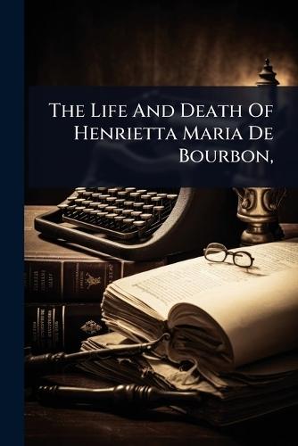 The Life And Death Of Henrietta Maria De Bourbon,