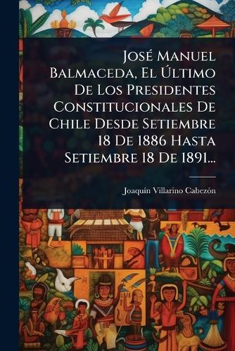 JosÃ(c) Manuel Balmaceda, El Ãltimo De Los Presidentes Constitucionales De Chile Desde Setiembre 18 De 1886 Hasta Setiembre 18 De 1891...