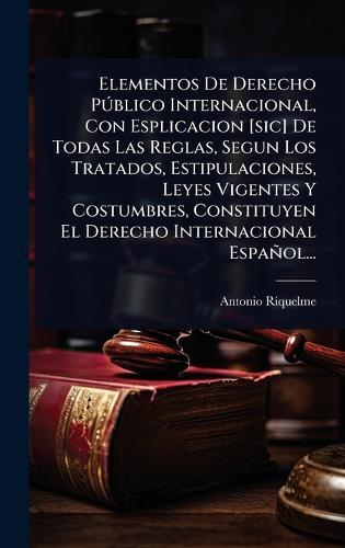 Elementos De Derecho PÃ°blico Internacional, Con Esplicacion [sic] De Todas Las Reglas, Segun Los Tratados, Estipulaciones, Leyes Vigentes Y Costumbres, Constituyen El Derecho Internacional Español...