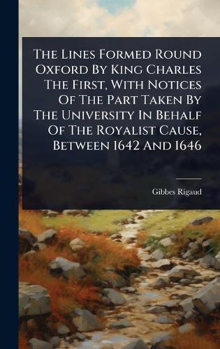 The Lines Formed Round Oxford By King Charles The First, With Notices Of The Part Taken By The University In Behalf Of The Royalist Cause, Between 1642 And 1646