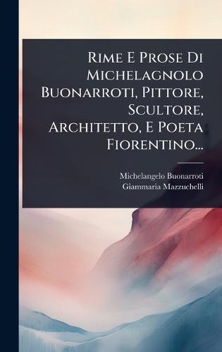 Rime E Prose Di Michelagnolo Buonarroti, Pittore, Scultore, Architetto, E Poeta Fiorentino...
