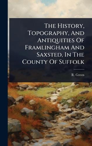 The History, Topography, And Antiquities Of Framlingham And Saxsted, In The County Of Suffolk