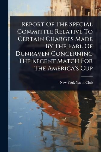 Report Of The Special Committee Relative To Certain Charges Made By The Earl Of Dunraven Concerning The Recent Match For The America's Cup