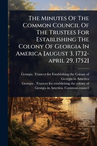 The Minutes Of The Common Council Of The Trustees For Establishing The Colony Of Georgia In America [august 3, 1732-april 29, 1752]