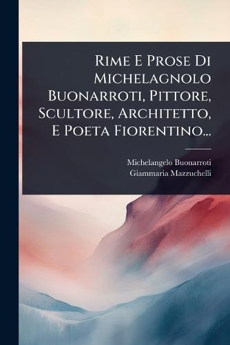 Rime E Prose Di Michelagnolo Buonarroti, Pittore, Scultore, Architetto, E Poeta Fiorentino...