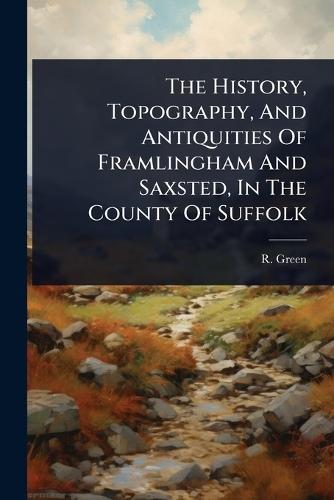 The History, Topography, And Antiquities Of Framlingham And Saxsted, In The County Of Suffolk
